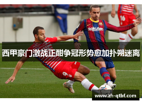 西甲豪门激战正酣争冠形势愈加扑朔迷离